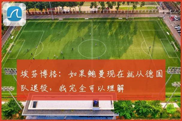 埃芬博格：如果鲍曼现在就从德国队退役，我完全可以理解
