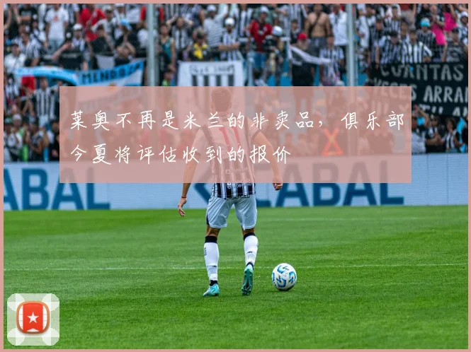 莱奥不再是米兰的非卖品，俱乐部今夏将评估收到的报价