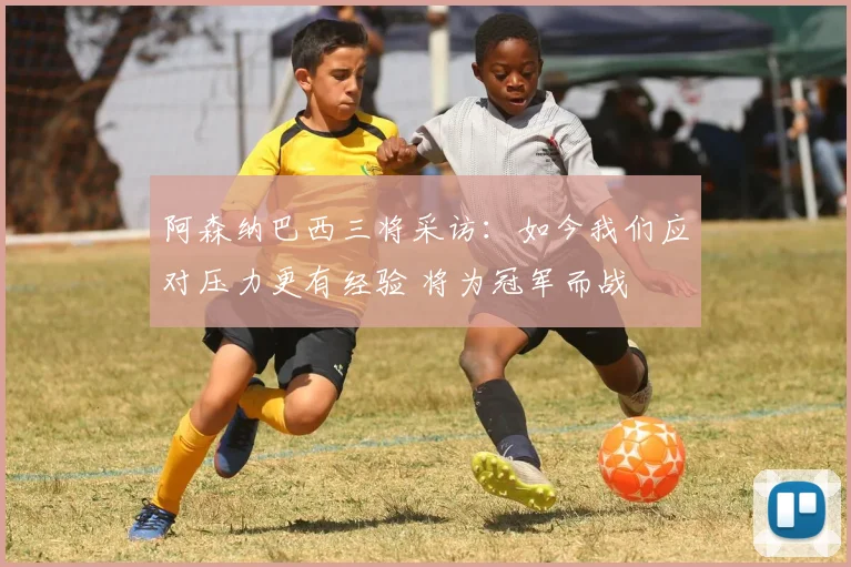阿森纳巴西三将采访：如今我们应对压力更有经验 将为冠军而战