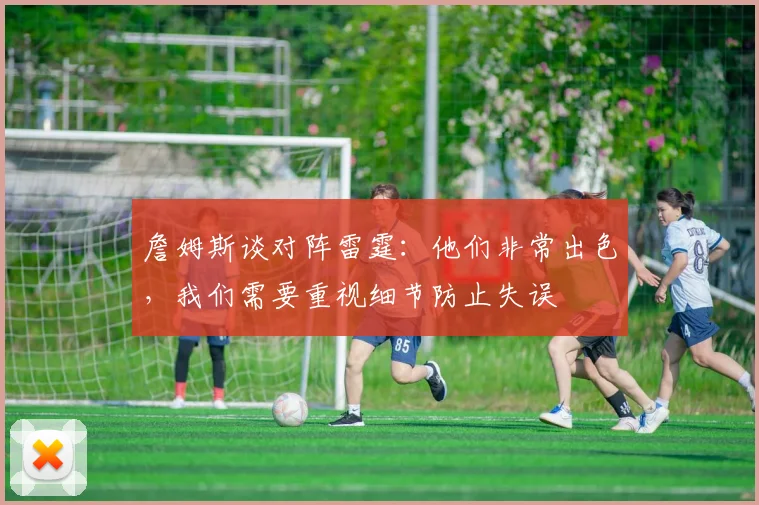 詹姆斯谈对阵雷霆：他们非常出色，我们需要重视细节防止失误